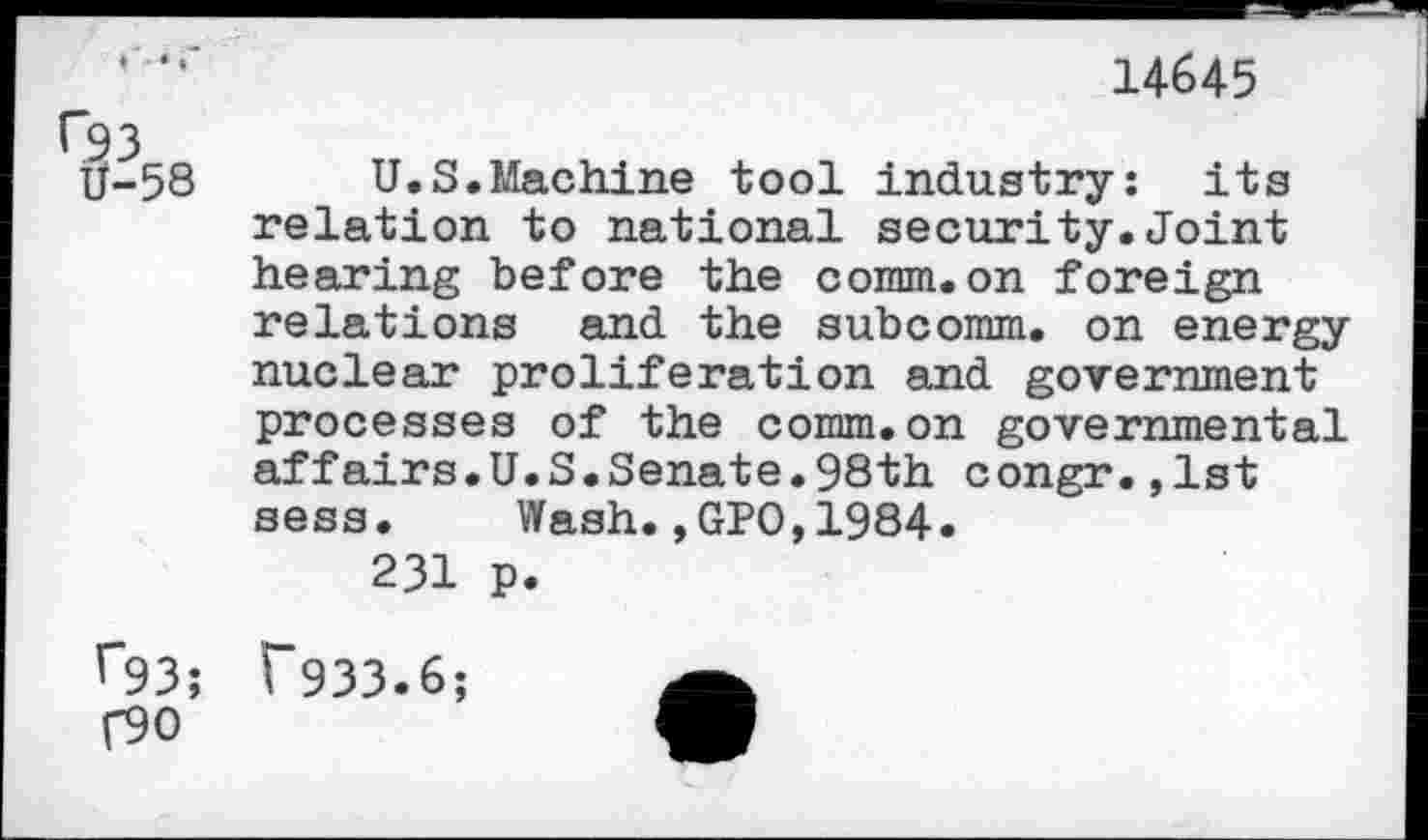 ﻿14645
f93
U-58
U.S.Machine tool industry: its relation to national security.Joint hearing before the comm.on foreign relations and the subcomm, on energy nuclear proliferation and government processes of the comm.on governmental affairs.U.S.Senate.98th congr.,1st sess. Wash.,GPO,1984.
231 p.
r93; T933.6; f90